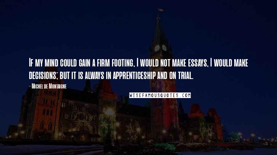 Michel De Montaigne Quotes: If my mind could gain a firm footing, I would not make essays, I would make decisions; but it is always in apprenticeship and on trial.