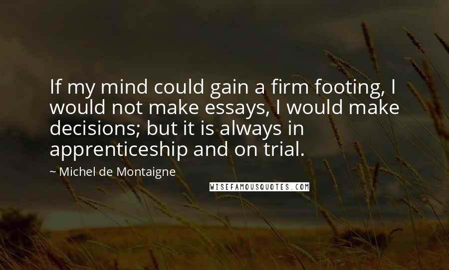 Michel De Montaigne Quotes: If my mind could gain a firm footing, I would not make essays, I would make decisions; but it is always in apprenticeship and on trial.