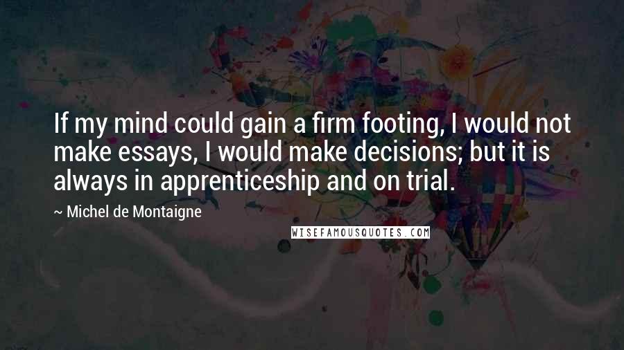 Michel De Montaigne Quotes: If my mind could gain a firm footing, I would not make essays, I would make decisions; but it is always in apprenticeship and on trial.