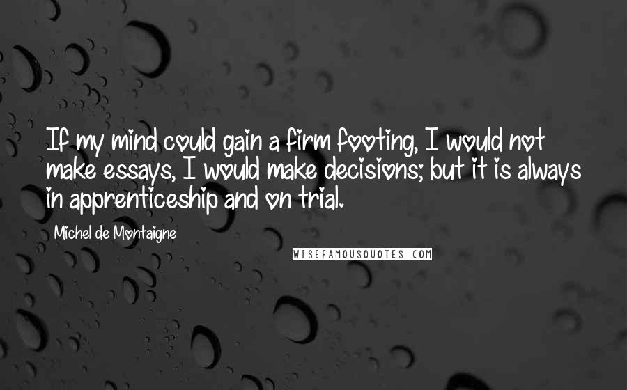 Michel De Montaigne Quotes: If my mind could gain a firm footing, I would not make essays, I would make decisions; but it is always in apprenticeship and on trial.