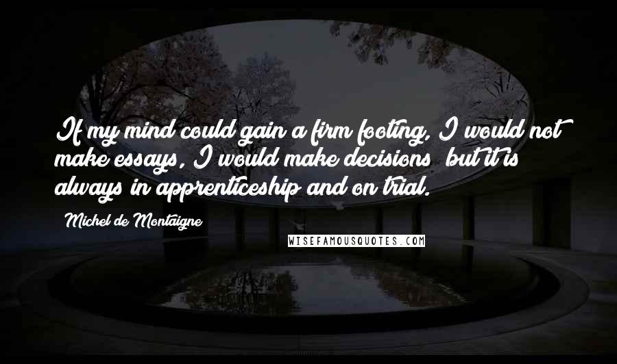 Michel De Montaigne Quotes: If my mind could gain a firm footing, I would not make essays, I would make decisions; but it is always in apprenticeship and on trial.