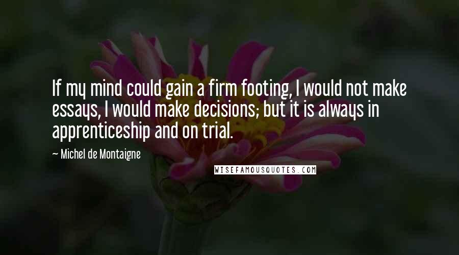 Michel De Montaigne Quotes: If my mind could gain a firm footing, I would not make essays, I would make decisions; but it is always in apprenticeship and on trial.