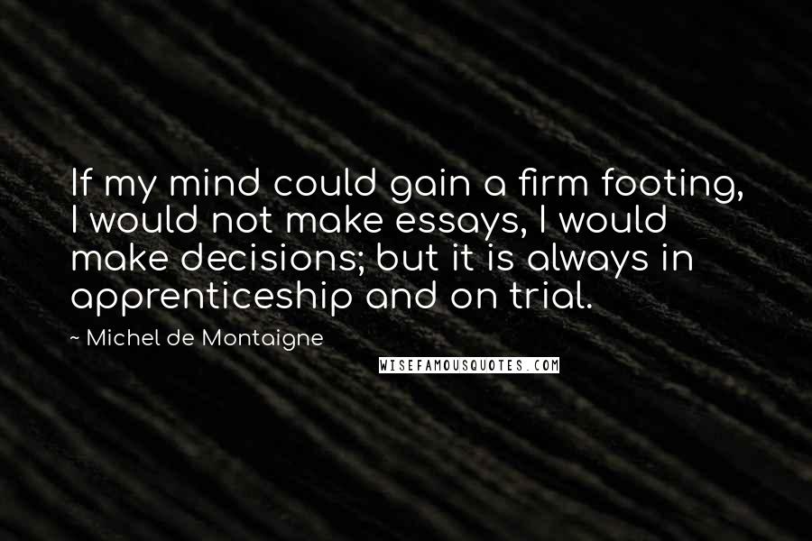 Michel De Montaigne Quotes: If my mind could gain a firm footing, I would not make essays, I would make decisions; but it is always in apprenticeship and on trial.