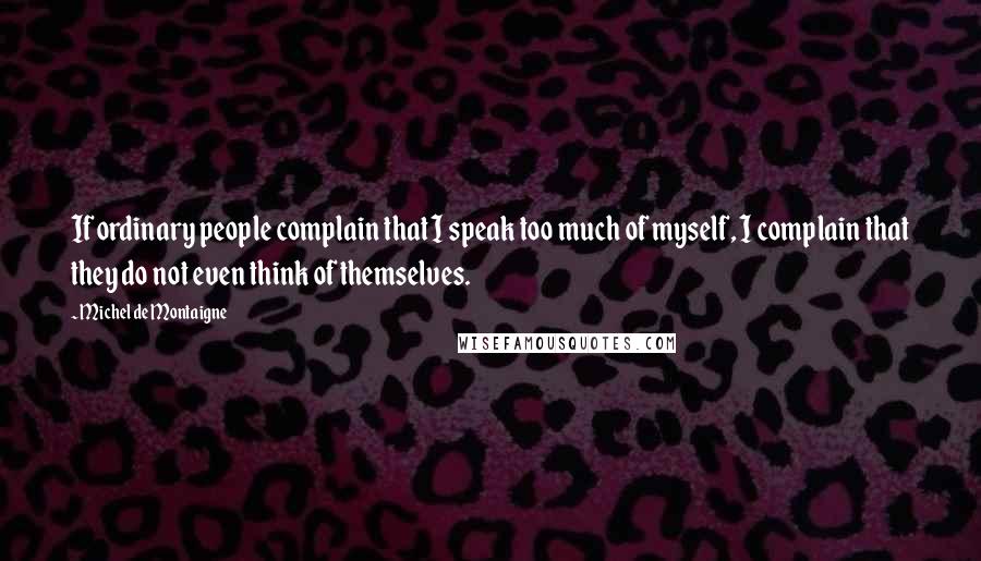 Michel De Montaigne Quotes: If ordinary people complain that I speak too much of myself, I complain that they do not even think of themselves.
