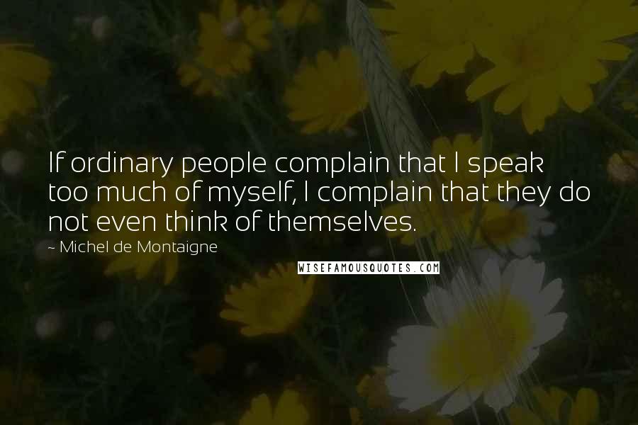Michel De Montaigne Quotes: If ordinary people complain that I speak too much of myself, I complain that they do not even think of themselves.