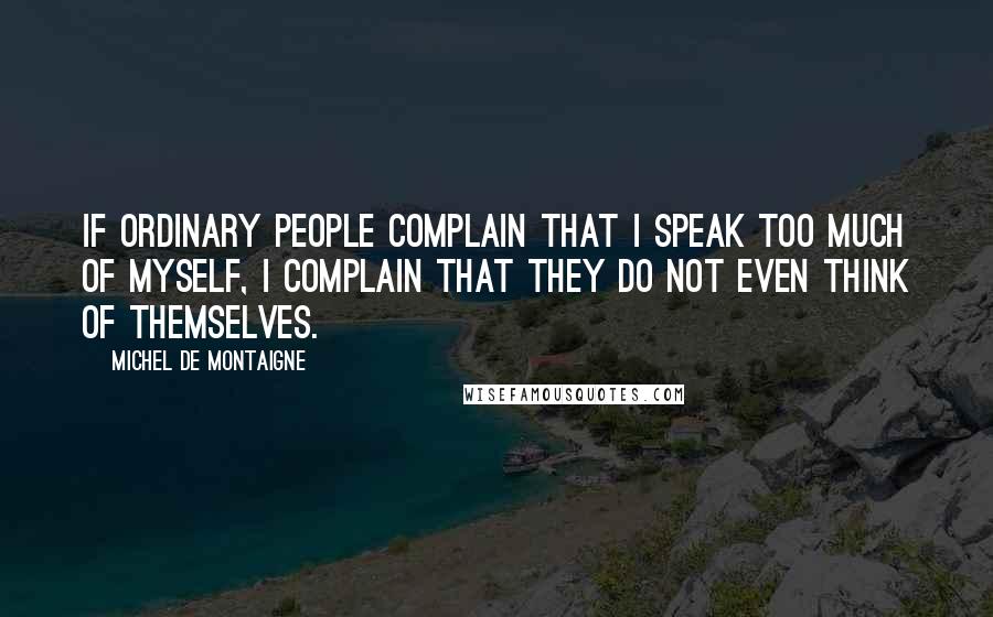 Michel De Montaigne Quotes: If ordinary people complain that I speak too much of myself, I complain that they do not even think of themselves.