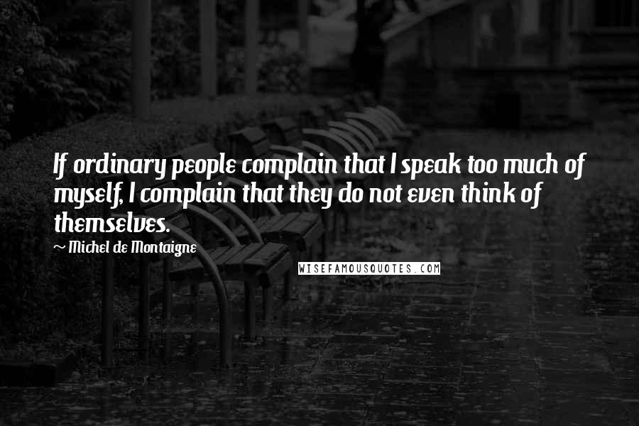 Michel De Montaigne Quotes: If ordinary people complain that I speak too much of myself, I complain that they do not even think of themselves.