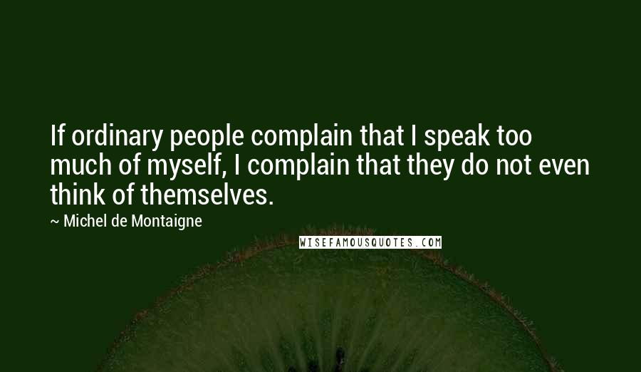 Michel De Montaigne Quotes: If ordinary people complain that I speak too much of myself, I complain that they do not even think of themselves.