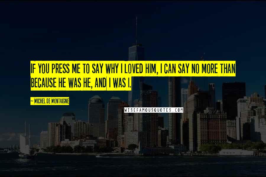 Michel De Montaigne Quotes: If you press me to say why I loved him, I can say no more than because he was he, and I was I.