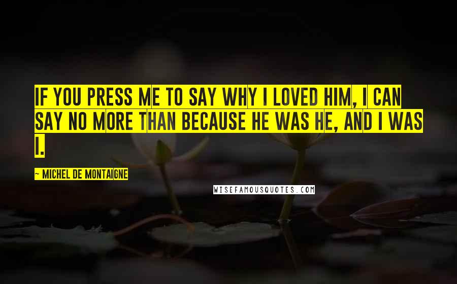 Michel De Montaigne Quotes: If you press me to say why I loved him, I can say no more than because he was he, and I was I.