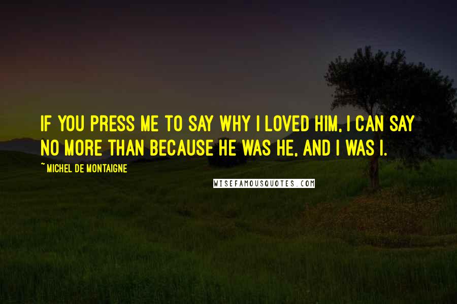 Michel De Montaigne Quotes: If you press me to say why I loved him, I can say no more than because he was he, and I was I.