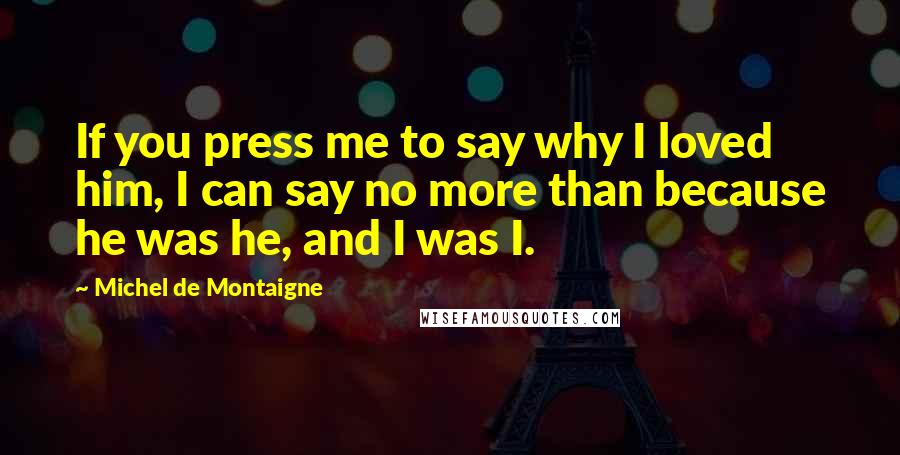 Michel De Montaigne Quotes: If you press me to say why I loved him, I can say no more than because he was he, and I was I.