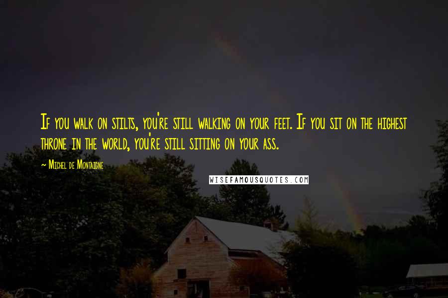 Michel De Montaigne Quotes: If you walk on stilts, you're still walking on your feet. If you sit on the highest throne in the world, you're still sitting on your ass.