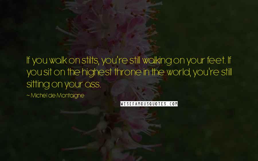 Michel De Montaigne Quotes: If you walk on stilts, you're still walking on your feet. If you sit on the highest throne in the world, you're still sitting on your ass.