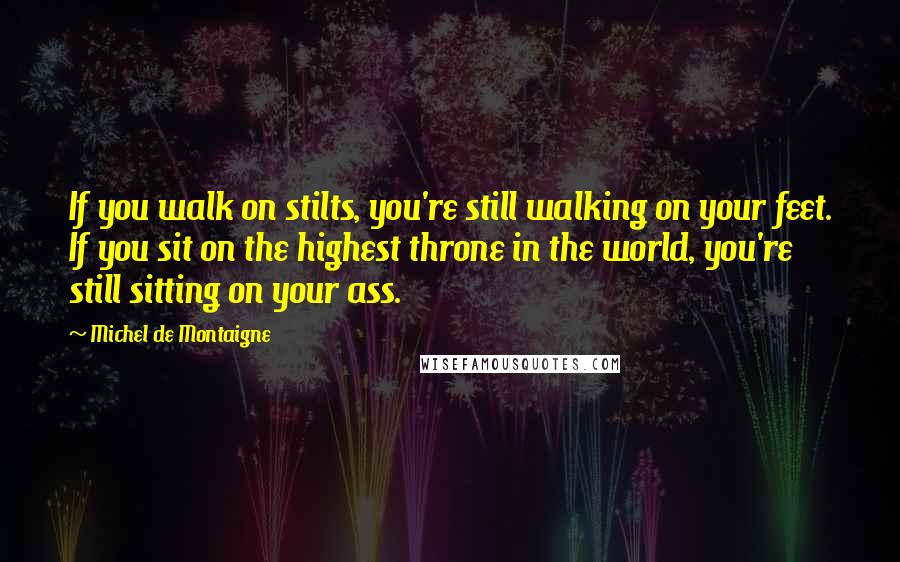 Michel De Montaigne Quotes: If you walk on stilts, you're still walking on your feet. If you sit on the highest throne in the world, you're still sitting on your ass.
