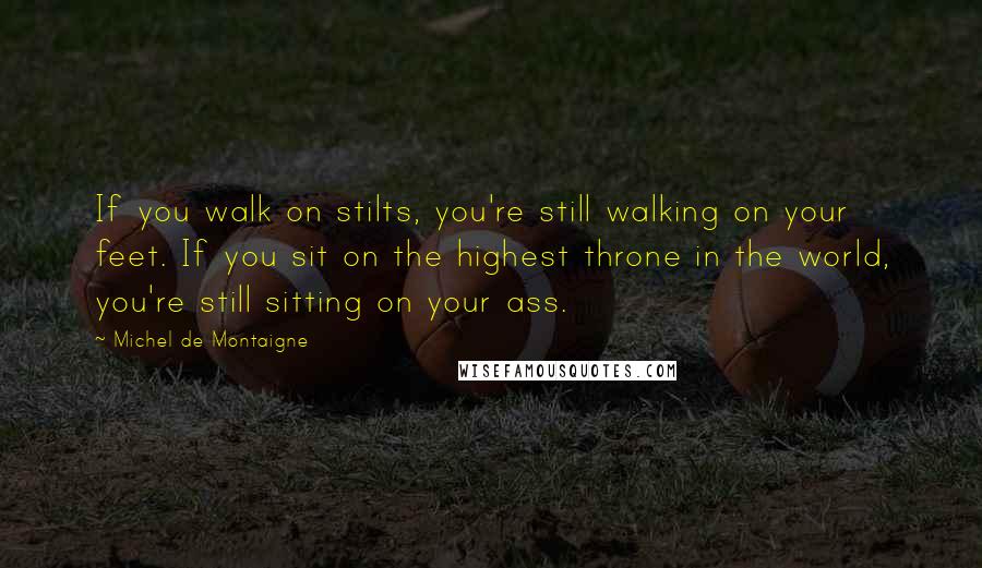 Michel De Montaigne Quotes: If you walk on stilts, you're still walking on your feet. If you sit on the highest throne in the world, you're still sitting on your ass.