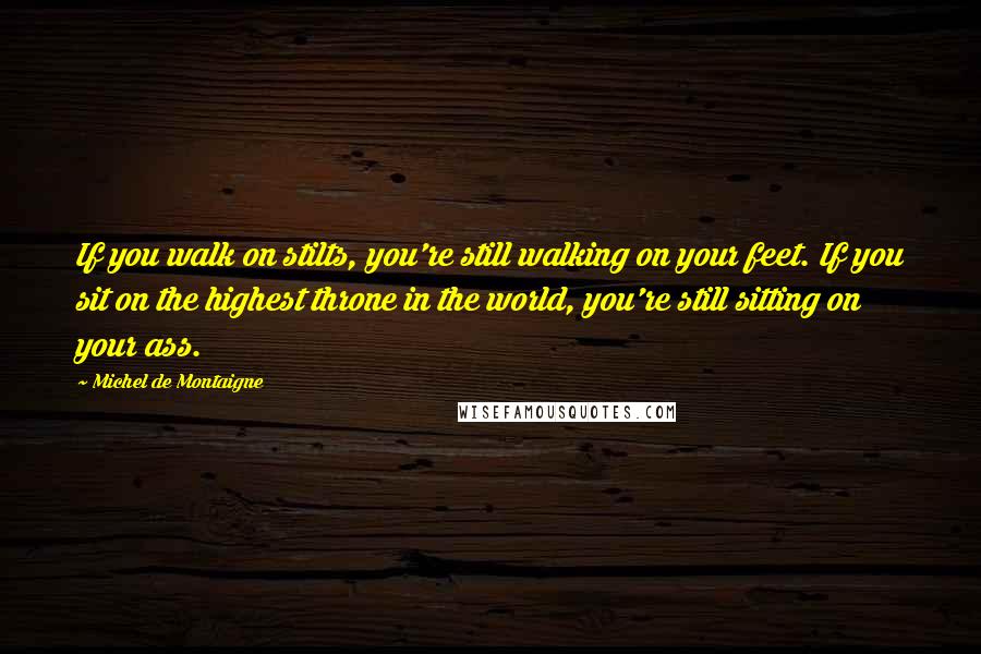 Michel De Montaigne Quotes: If you walk on stilts, you're still walking on your feet. If you sit on the highest throne in the world, you're still sitting on your ass.