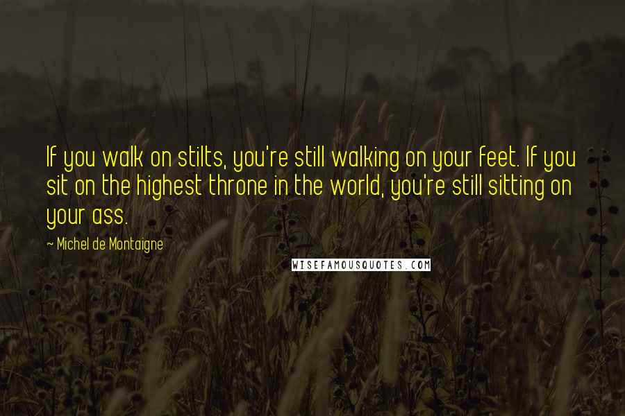 Michel De Montaigne Quotes: If you walk on stilts, you're still walking on your feet. If you sit on the highest throne in the world, you're still sitting on your ass.