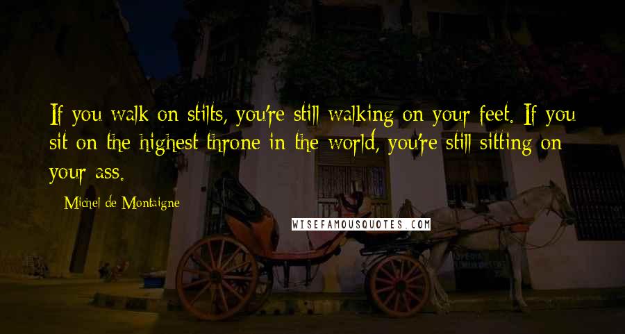 Michel De Montaigne Quotes: If you walk on stilts, you're still walking on your feet. If you sit on the highest throne in the world, you're still sitting on your ass.