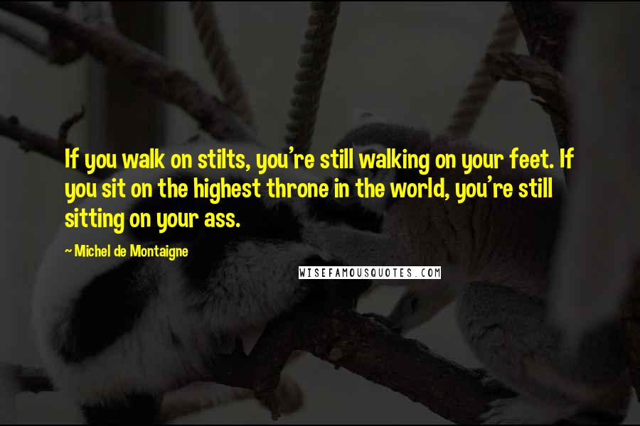 Michel De Montaigne Quotes: If you walk on stilts, you're still walking on your feet. If you sit on the highest throne in the world, you're still sitting on your ass.