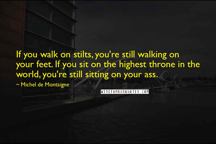 Michel De Montaigne Quotes: If you walk on stilts, you're still walking on your feet. If you sit on the highest throne in the world, you're still sitting on your ass.