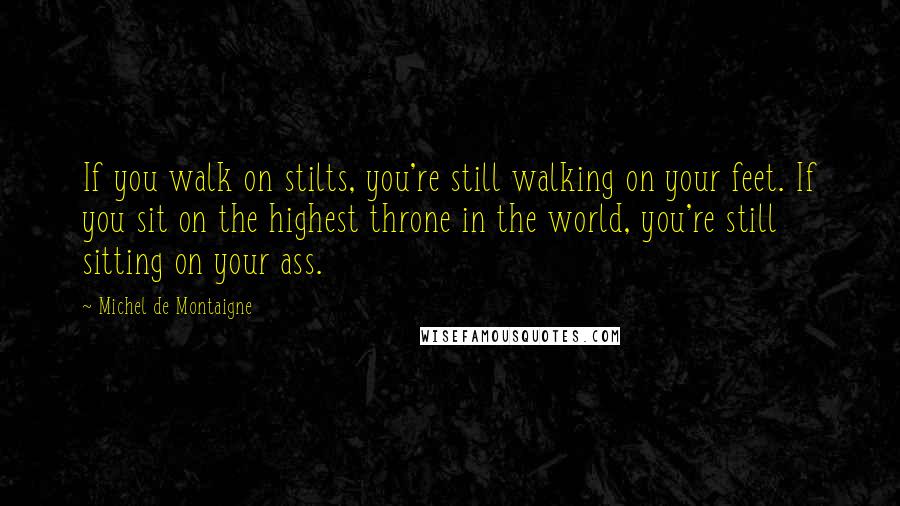 Michel De Montaigne Quotes: If you walk on stilts, you're still walking on your feet. If you sit on the highest throne in the world, you're still sitting on your ass.