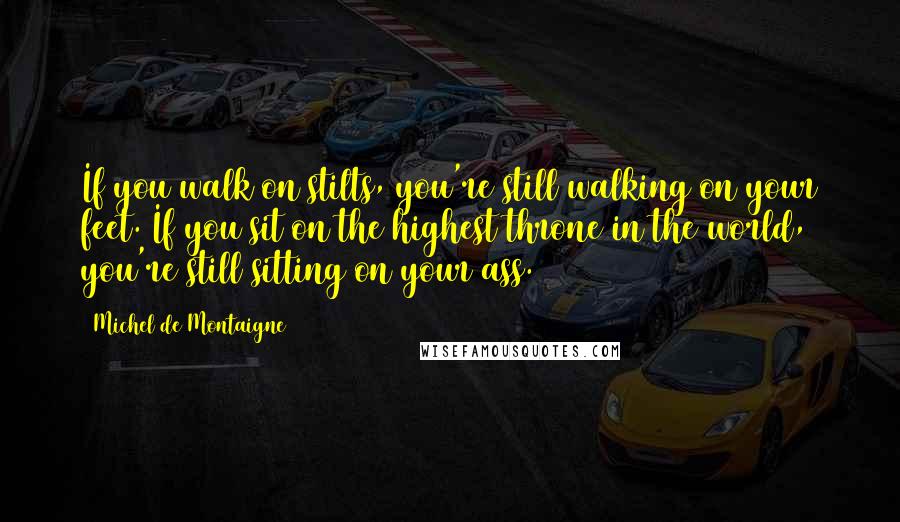 Michel De Montaigne Quotes: If you walk on stilts, you're still walking on your feet. If you sit on the highest throne in the world, you're still sitting on your ass.