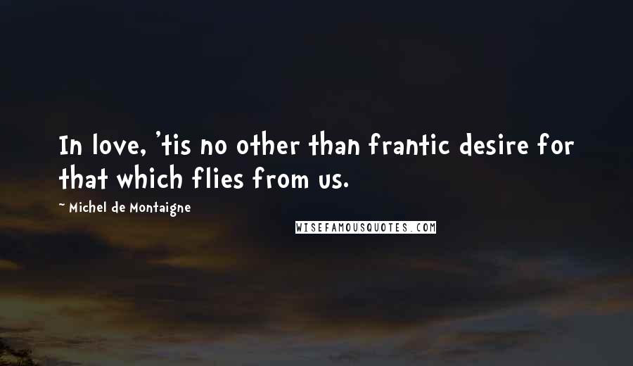 Michel De Montaigne Quotes: In love, 'tis no other than frantic desire for that which flies from us.