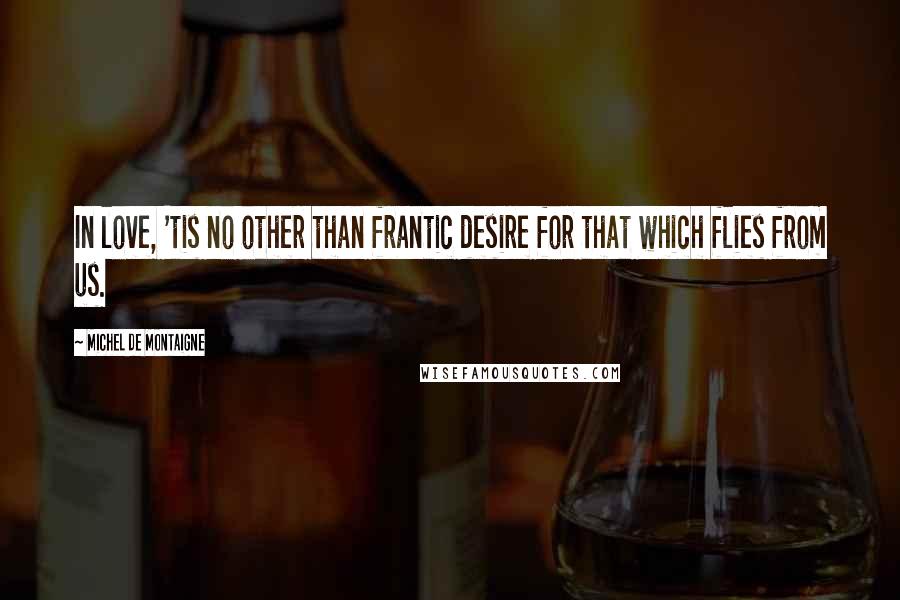 Michel De Montaigne Quotes: In love, 'tis no other than frantic desire for that which flies from us.