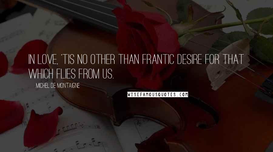 Michel De Montaigne Quotes: In love, 'tis no other than frantic desire for that which flies from us.