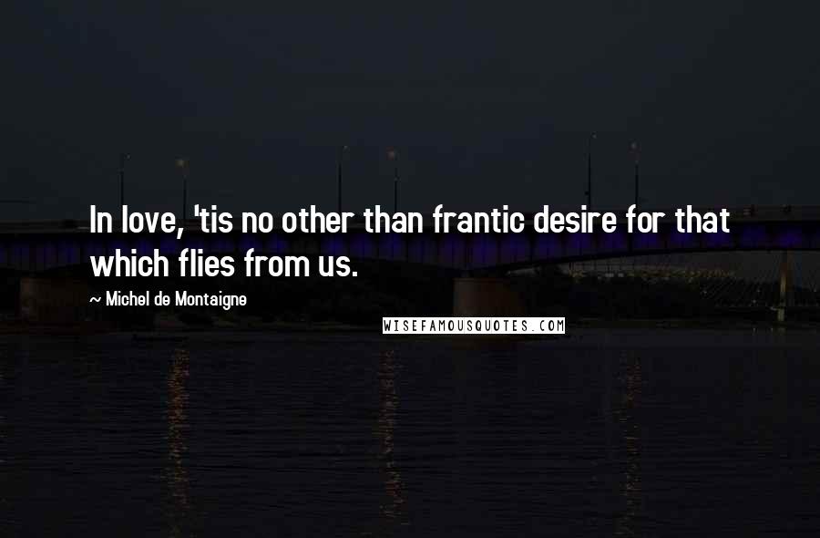 Michel De Montaigne Quotes: In love, 'tis no other than frantic desire for that which flies from us.