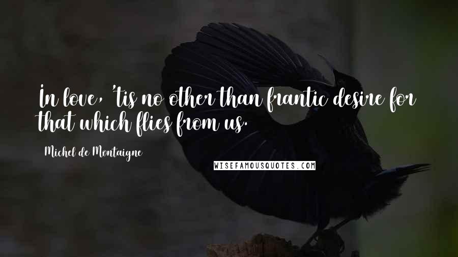 Michel De Montaigne Quotes: In love, 'tis no other than frantic desire for that which flies from us.