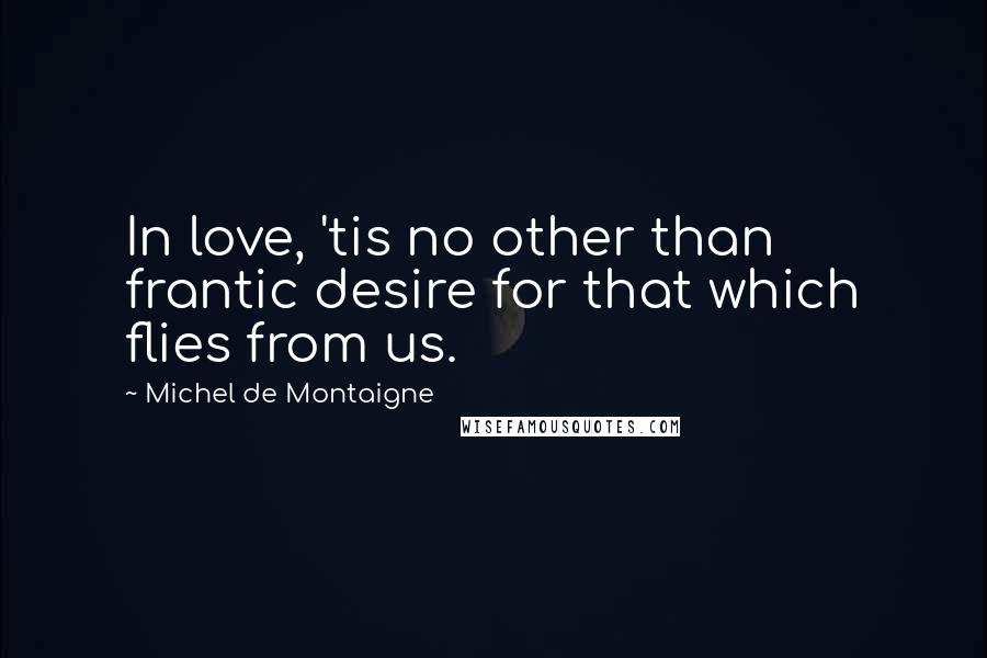 Michel De Montaigne Quotes: In love, 'tis no other than frantic desire for that which flies from us.