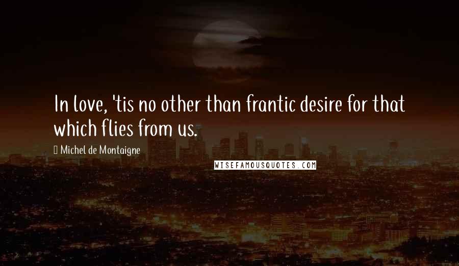 Michel De Montaigne Quotes: In love, 'tis no other than frantic desire for that which flies from us.