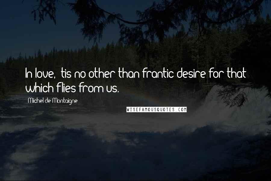 Michel De Montaigne Quotes: In love, 'tis no other than frantic desire for that which flies from us.