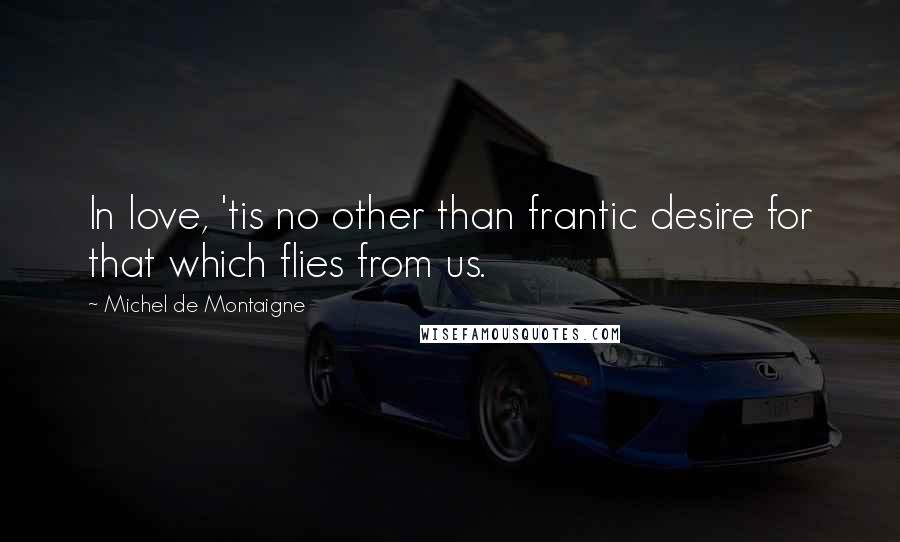 Michel De Montaigne Quotes: In love, 'tis no other than frantic desire for that which flies from us.