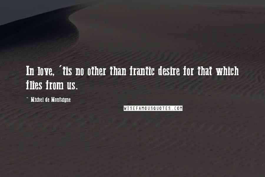 Michel De Montaigne Quotes: In love, 'tis no other than frantic desire for that which flies from us.