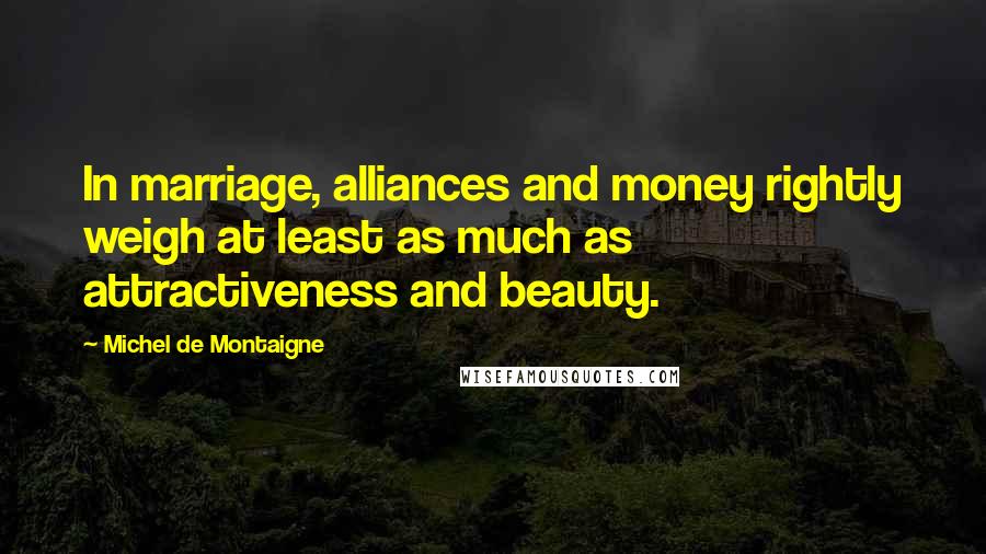 Michel De Montaigne Quotes: In marriage, alliances and money rightly weigh at least as much as attractiveness and beauty.