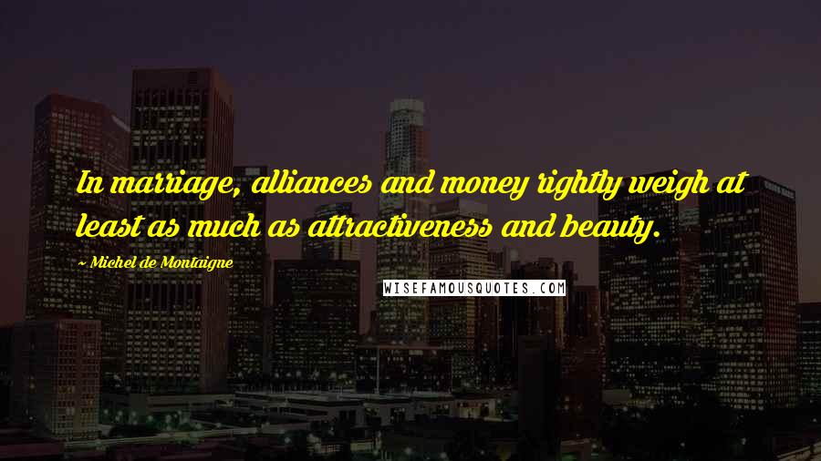 Michel De Montaigne Quotes: In marriage, alliances and money rightly weigh at least as much as attractiveness and beauty.