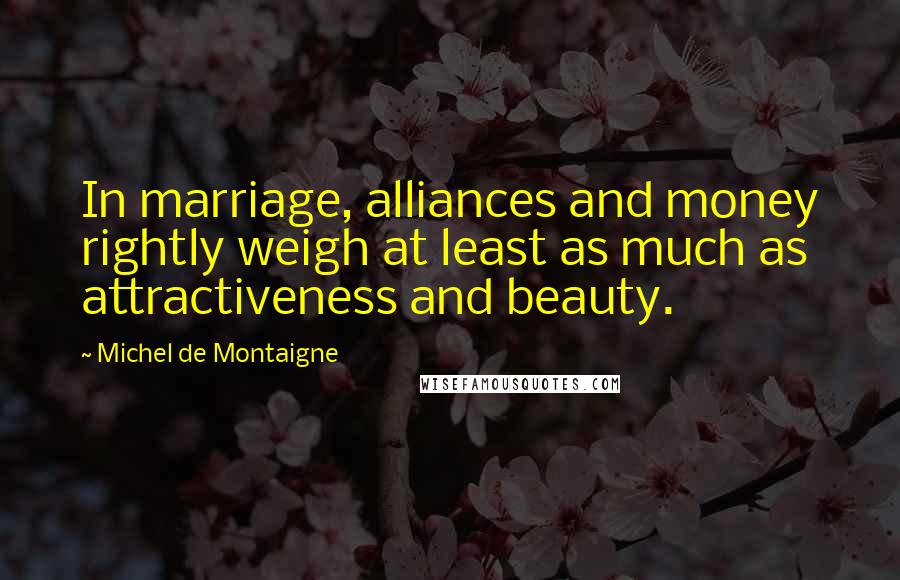 Michel De Montaigne Quotes: In marriage, alliances and money rightly weigh at least as much as attractiveness and beauty.