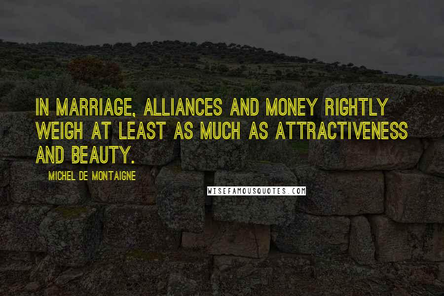 Michel De Montaigne Quotes: In marriage, alliances and money rightly weigh at least as much as attractiveness and beauty.