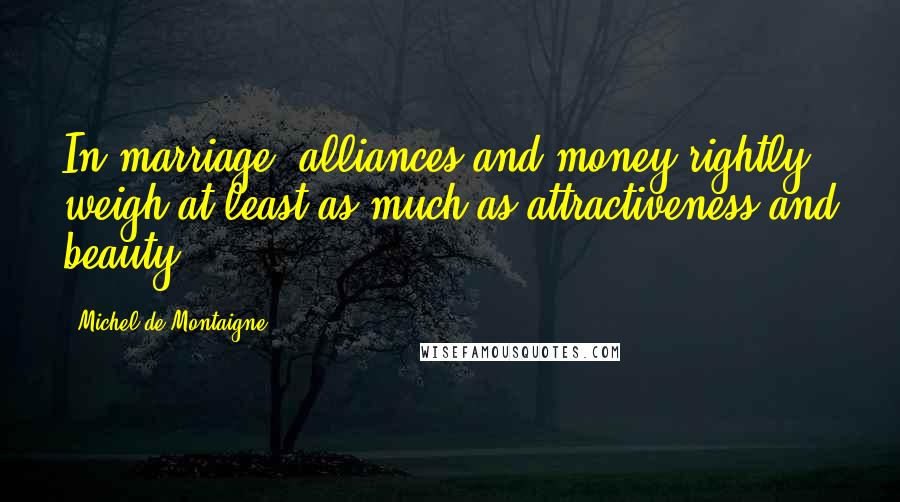 Michel De Montaigne Quotes: In marriage, alliances and money rightly weigh at least as much as attractiveness and beauty.