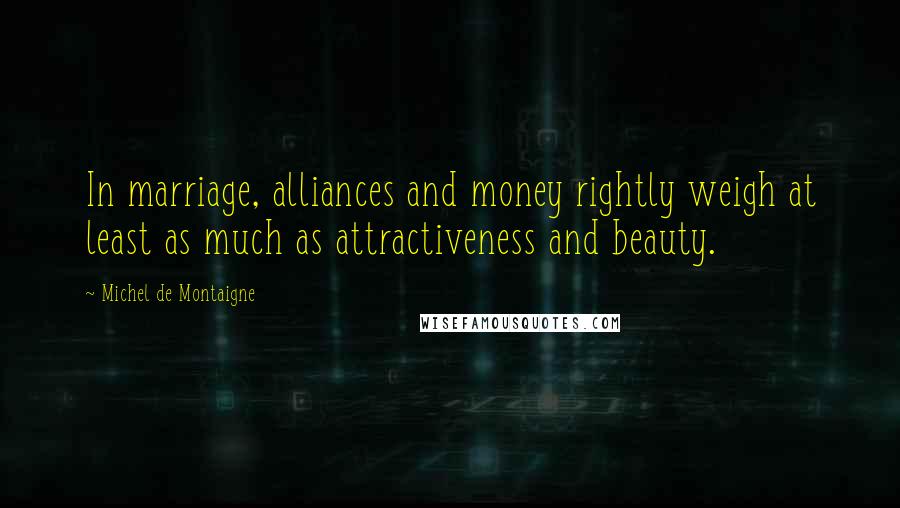 Michel De Montaigne Quotes: In marriage, alliances and money rightly weigh at least as much as attractiveness and beauty.