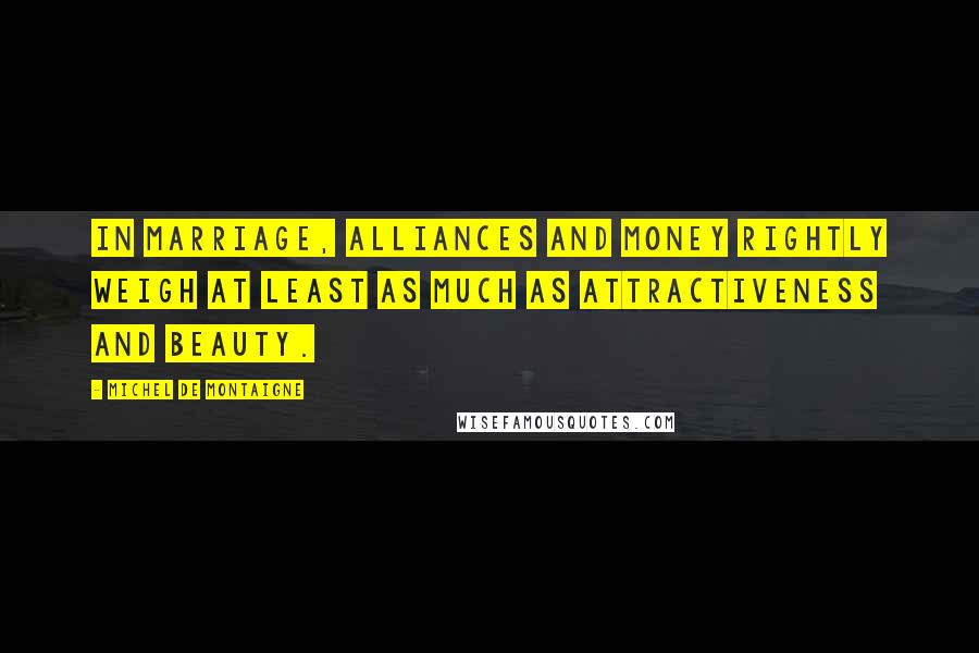Michel De Montaigne Quotes: In marriage, alliances and money rightly weigh at least as much as attractiveness and beauty.