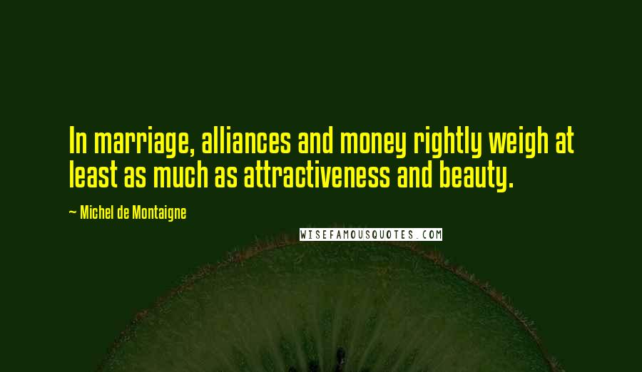 Michel De Montaigne Quotes: In marriage, alliances and money rightly weigh at least as much as attractiveness and beauty.