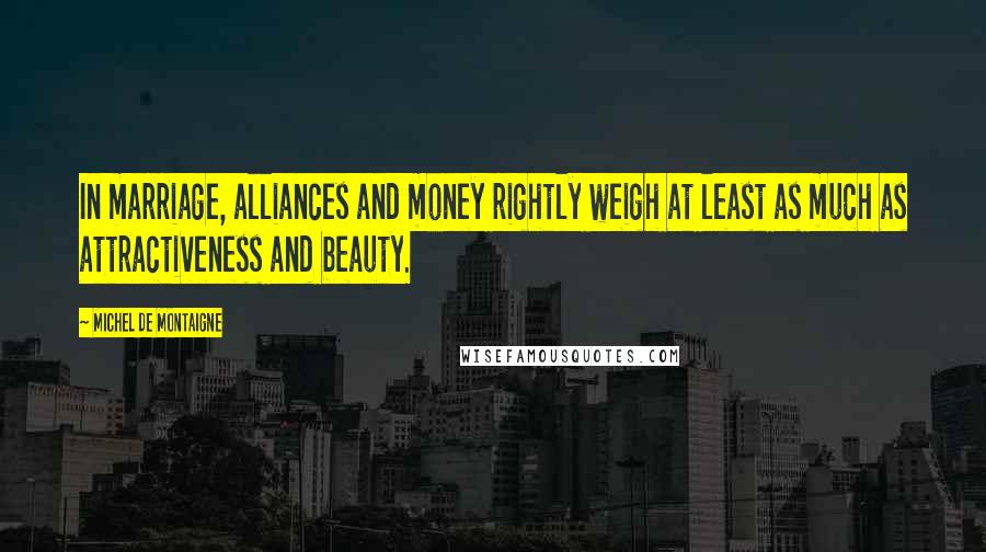 Michel De Montaigne Quotes: In marriage, alliances and money rightly weigh at least as much as attractiveness and beauty.