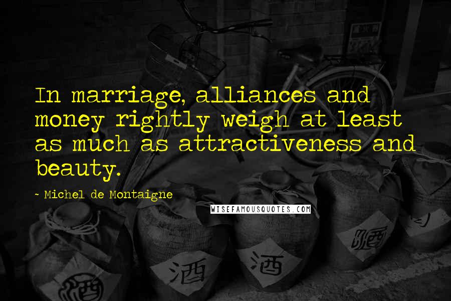 Michel De Montaigne Quotes: In marriage, alliances and money rightly weigh at least as much as attractiveness and beauty.
