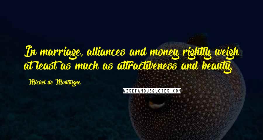 Michel De Montaigne Quotes: In marriage, alliances and money rightly weigh at least as much as attractiveness and beauty.