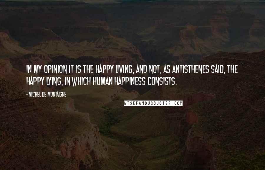 Michel De Montaigne Quotes: In my opinion it is the happy living, and not, as Antisthenes said, the happy lying, in which human happiness consists.