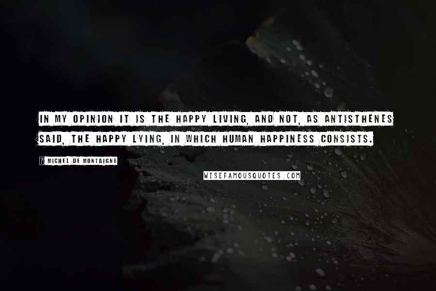 Michel De Montaigne Quotes: In my opinion it is the happy living, and not, as Antisthenes said, the happy lying, in which human happiness consists.